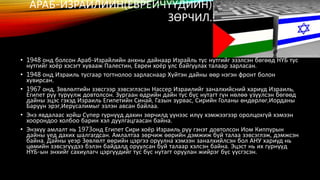 АРАБ-ИЗРАИЛИЙН(ЕВРЕИЧҮҮДИЙН) 
ЗӨРЧИЛ. 
• 1948 онд болсон Араб-Израйлийн анхны дайнаар Израйль тус нутгийг эзэлсэн бөгөөд НҮБ тус 
нутгийг хоёр хэсэгт хувааж Палестин, Евреи хоёр улс байгуулах талаар зарласан. 
• 1948 онд Израиль тусгаар тогтнолоо зарласнаар Хүйтэн дайны өөр нэгэн фронт болон 
хувирсан. 
• 1967 онд, Зөвлөлтийн зэвсгээр зэвсэглэсэн Нассер Израилийг заналхийсний хариуд Израиль, 
Египет руу түрүүлж довтолсон. Зургаан өдрийн дайн тус бүс нутагт гүн нөлөө үзүүлсэн бөгөөд 
дайны эцэс гэхэд Израиль Египетийн Синай, Газын зурвас, Сирийн Голаны өндөрлөг,Иорданы 
Баруун эрэг,Иерүсалимыг эзлэн авсан байлаа. 
• Энэ явдалаас хойш Сүпер гүрнүүд дахин зөрчилд үүнээс илүү хэмжээгээр оролцохгүй хэмээн 
хоорондоо холбоо барин хэл дуулгацгаасан байна. 
• Энэхүү амлалт нь 1973онд Египет Сири хоёр Израиль руу гэнэт довтолсон Иом Киппурын 
дайны үед дахих шалгагдсан. Амлалтаа зөрчиж өөрийн дэмжиж буй талаа зэвсэглэж, дэмжсэн 
байна. Дайны үеэр Зөвлөлт өөрийн цэргээ оруулна хэмээн заналхийлсэн бол АНУ хариуд нь 
цөмийн зэвсэгүүдээ бэлэн байдалд оруулсан буй талаар хэлсэн байна. Эцэст нь их гүрнүүд 
НҮБ-ын энхийг сахиулагч цэргүүдийг тус бүс нутагт оруулан жийрэг бүс үүсгэсэн. 
 