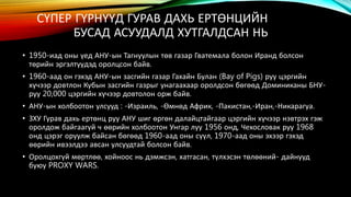 СҮПЕР ГҮРНҮҮД ГУРАВ ДАХЬ ЕРТӨНЦИЙН 
БУСАД АСУУДАЛД ХУТГАЛДСАН НЬ 
• 1950-иад оны үед АНУ-ын Тагнуулын төв газар Гватемала болон Иранд болсон 
төрийн эргэлтүүдэд оролцсон байв. 
• 1960-аад он гэхэд АНУ-ын засгийн газар Гахайн Булан (Bay of Pigs) руу цэргийн 
хүчээр довтлон Кубын засгийн газрыг унагаахаар оролдсон бөгөөд Доминиканы БНУ- 
руу 20,000 цэргийн хүчээр довтолон орж байв. 
• АНУ-ын холбоотон улсууд : -Израиль, -Өмнөд Африк, -Пакистан,-Иран,-Никарагуа. 
• ЗХУ Гурав дахь ертөнц руу АНУ шиг өргөн далайцтайгаар цэргийн хүчээр нэвтрэх гэж 
оролдож байгаагүй ч өөрийн холбоотон Унгар луу 1956 онд, Чехословак руу 1968 
онд цэрэг оруулж байсан бөгөөд 1960-аад оны сүүл, 1970-аад оны эхээр гэхэд 
өөрийн ивээлдээ авсан улсуудтай болсон байв. 
• Оролцохгүй мөртлөө, хойноос нь дэмжсэн, хатгасан, түлхэсэн төлөөний- дайнууд 
буюу PROXY WARS. 
 