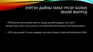 ХҮЙТЭН ДАЙНЫ ГАРАЛ ҮҮСЭЛ БОЛОН 
ЭХНИЙ ЖИЛҮҮД 
• 1944онд Нью Хэмпширийн бреттон вүүдсд, дэлхийн удирдагч нар чуулж : 
Дэлхийн Банк, Олон үлсын валютын сан (International Monetary Fund) байгуулагдсан. 
• 1945 онд дэлхийн 51 улсын удирдагч нар чуулж Нэгдсэн Үндэстний Байгууллага (НҮБ) 
 