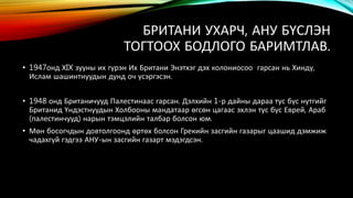 БРИТАНИ УХАРЧ, АНУ БҮСЛЭН 
ТОГТООХ БОДЛОГО БАРИМТЛАВ. 
• 1947онд ХIX зууны их гүрэн Их Британи Энэтхэг дэх колониосоо гарсан нь Хиндү, 
Ислам шашинтнуудын дунд оч үсэргэсэн. 
• 1948 онд Британичууд Палестинаас гарсан. Дэлхийн 1-р дайны дараа тус бүс нутгийг 
Британид Үндэстнуудын Холбооны мандатаар өгсөн цагаас эхлэн тус бүс Еврей, Араб 
(палестинчууд) нарын тэмцэлийн талбар болсон юм. 
• Мөн босогчдын довтолгоонд өртөх болсон Грекийн засгийн газарыг цаашид дэмжиж 
чадахгүй гэдгээ АНУ-ын засгийн газарт мэдэгдсэн. 
 