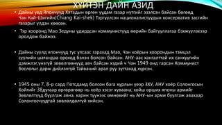 ХҮЙТЭН ДАЙН АЗИД 
• Дайны үед Япончууд Хятадын өргөн уудам газар нутгийг эзэлсэн байсан бөгөөд 
Чан Кай-Шигийн(Chiang Kai-shek) Тэргүүлсэн националистуудын консерватив засгийн 
газарыг үлдэн хөөсөн. 
• Тэр хооронд Мао Зедуны удирдсан коммунистууд өөрийн байгууллагаа бэхжүүлэхээр 
оролдож байжээ. 
• Дайны сүүлд япончууд тус улсаас гарахад Мао, Чан хоёрын хоорондын тэмцэл 
сүүлийн шатандаа ороход бэлэн болсон байсан. АНУ-аас хангалттай их санхүүгийн 
дэмжлэг,үнэгүй зөвөлгөөнүүд авч байсан хэдий ч Чан 1949 онд гарсан Коммунист 
бослогыг дарж дийлэлгүй Тайваний арал руу зугтахад хүрсэн. 
• 1945 оны 7, 8-р сард Потсдамд болсон бага хурлын үеэр ЗХУ, АНУ хоёр Солонгосын 
Хойгийг 38дугаар өргөрөгөөр нь хоёр хэсэг хуваана; хойш орших японы армийг 
Зөвлөлтүүд буулгаж авна, харин түүнээс өмнөхийг нь АНУ-ын арми буулгаж авахаар 
Солонгосчуудтай зөвлөлдөлгүй хийсэн. 
 