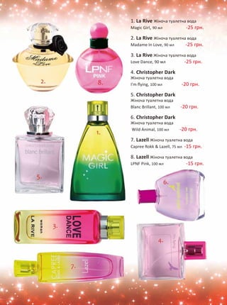 1. La Rive Жіноча туалетна вода 
Magic Girl, 90 мл -25 грн. 
2. La Rive Жіноча туалетна вода 
Madame In Love, 90 мл -25 грн. 
3. La Rive Жіноча туалетна вода 
Love Dance, 90 мл -25 грн. 
4. Christopher Dark 
Жіноча туалетна вода 
I'm flying, 100 мл -20 грн. 
5. Christopher Dark 
Жіноча туалетна вода 
Blanc Brillant, 100 мл -20 грн. 
6. Christopher Dark 
Жіноча туалетна вода 
Wild Animal, 100 мл -20 грн. 
7. Lazell Жіноча туалетна вода 
Capree Rokk  Lazell, 75 мл -15 грн. 
8. Lazell Жіноча туалетна вода 
LPNF Pink, 100 мл -15 грн. 
 