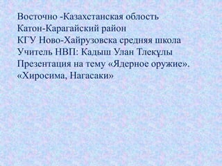 Восточно -Казахстанская облость 
Катон-Карагайский район 
КГУ Ново-Хайрузовска средняя школа 
Учитель НВП: Кадыш Улан Тлекұлы 
Презентация на тему «Ядерное оружие». 
«Хиросима, Нагасаки» 
 