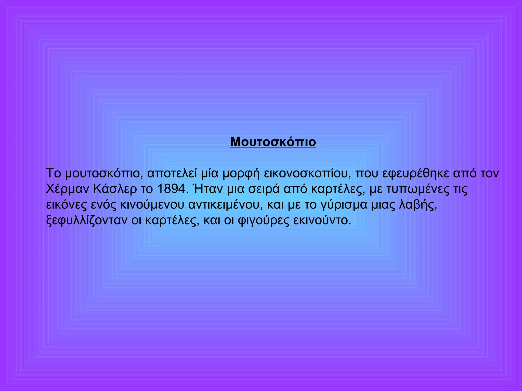Μουτοσκόπιο 
Το μουτοσκόπιο, αποτελεί μία μορφή εικονοσκοπίου, που εφευρέθηκε από τον 
Χέρμαν Κάσλερ το 1894. Ήταν μια σειρά από καρτέλες, με τυπωμένες τις 
εικόνες ενός κινούμενου αντικειμένου, και με το γύρισμα μιας λαβής, 
ξεφυλλίζονταν οι καρτέλες, και οι φιγούρες εκινούντο. 
 
