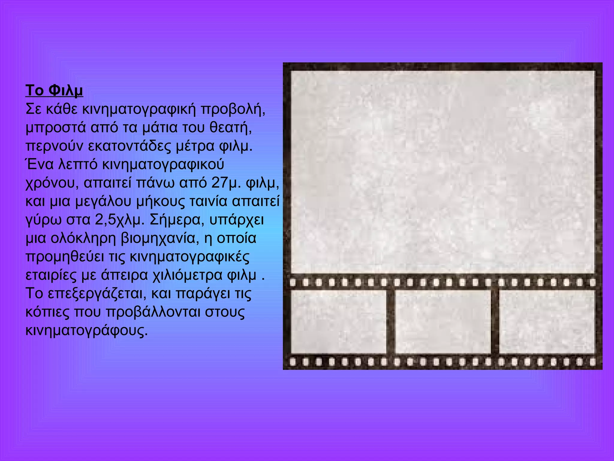 Το Φιλμ 
Σε κάθε κινηματογραφική προβολή, 
μπροστά από τα μάτια του θεατή, 
περνούν εκατοντάδες μέτρα φιλμ. 
Ένα λεπτό κινηματογραφικού 
χρόνου, απαιτεί πάνω από 27μ. φιλμ, 
και μια μεγάλου μήκους ταινία απαιτεί 
γύρω στα 2,5χλμ. Σήμερα, υπάρχει 
μια ολόκληρη βιομηχανία, η οποία 
προμηθεύει τις κινηματογραφικές 
εταιρίες με άπειρα χιλιόμετρα φιλμ . 
Το επεξεργάζεται, και παράγει τις 
κόπιες που προβάλλονται στους 
κινηματογράφους. 
 