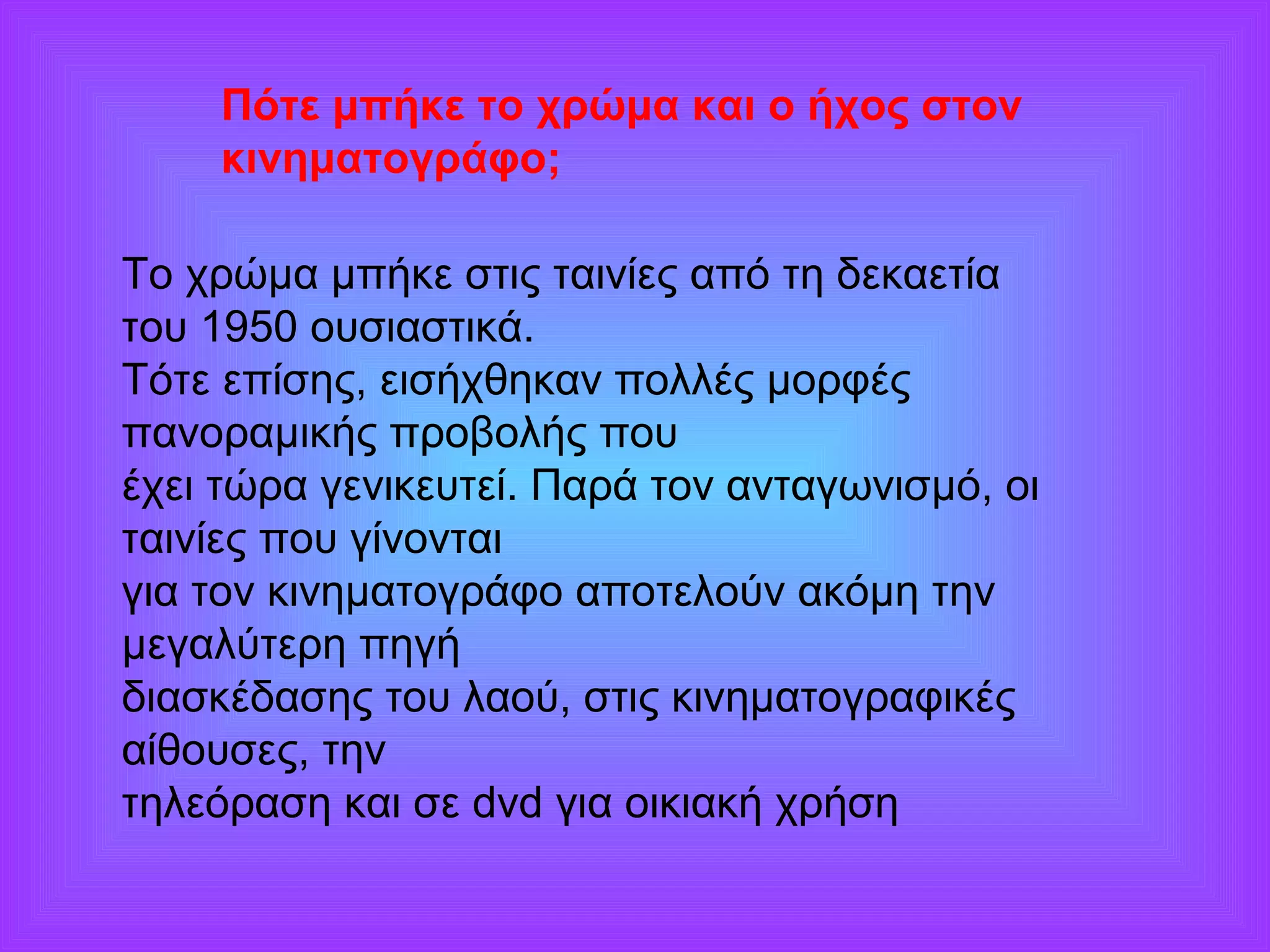 Πότε μπήκε το χρώμα και ο ήχος στον 
κινηματογράφο; 
Το χρώμα μπήκε στις ταινίες από τη δεκαετία 
του 1950 ουσιαστικά. 
Τότε επίσης, εισήχθηκαν πολλές μορφές 
πανοραμικής προβολής που 
έχει τώρα γενικευτεί. Παρά τον ανταγωνισμό, οι 
ταινίες που γίνονται 
για τον κινηματογράφο αποτελούν ακόμη την 
μεγαλύτερη πηγή 
διασκέδασης του λαού, στις κινηματογραφικές 
αίθουσες, την 
τηλεόραση και σε dvd για οικιακή χρήση 
 