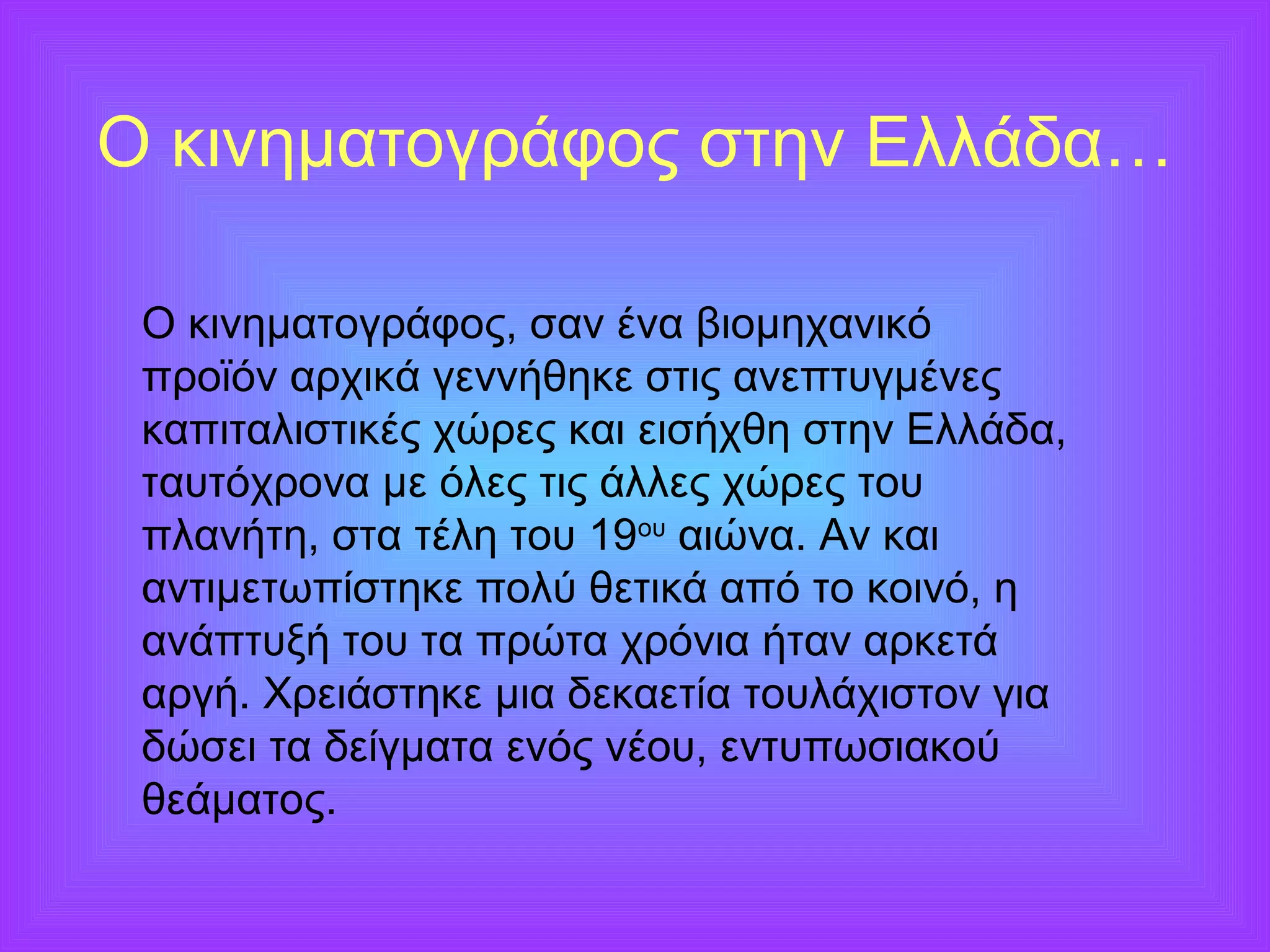 Ο κινηματογράφος στην Ελλάδα… 
Ο κινηματογράφος, σαν ένα βιομηχανικό 
προϊόν αρχικά γεννήθηκε στις ανεπτυγμένες 
καπιταλιστικές χώρες και εισήχθη στην Ελλάδα, 
ταυτόχρονα με όλες τις άλλες χώρες του 
πλανήτη, στα τέλη του 19ου αιώνα. Αν και 
αντιμετωπίστηκε πολύ θετικά από το κοινό, η 
ανάπτυξή του τα πρώτα χρόνια ήταν αρκετά 
αργή. Χρειάστηκε μια δεκαετία τουλάχιστον για 
δώσει τα δείγματα ενός νέου, εντυπωσιακού 
θεάματος. 
 