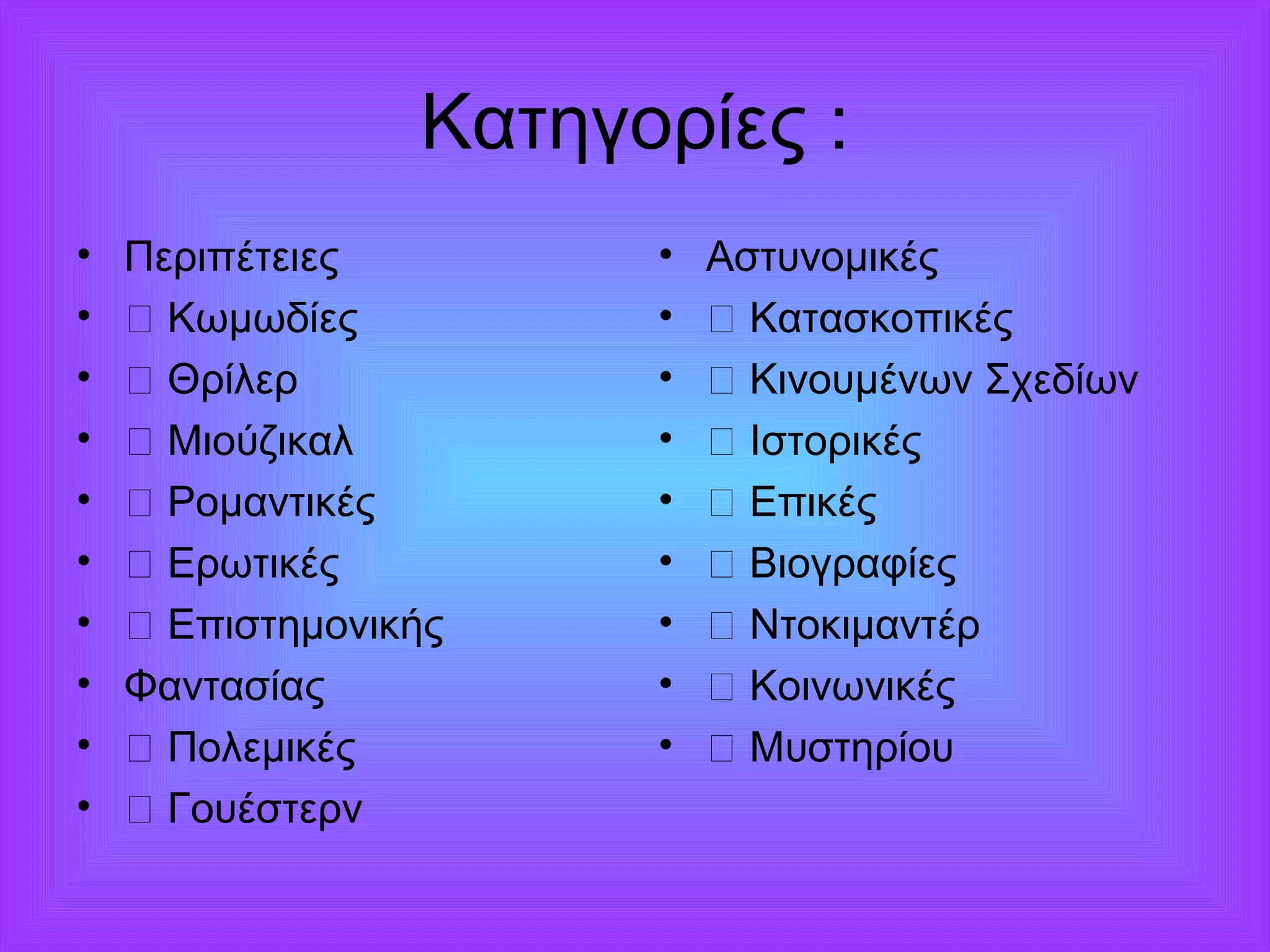Κατηγορίες : 
• Περιπέτειες 
• ƒ Κωμωδίες 
• ƒ Θρίλερ 
• ƒ Μιούζικαλ 
• ƒ Ρομαντικές 
• ƒ Ερωτικές 
• ƒ Επιστημονικής 
• Φαντασίας 
• ƒ Πολεμικές 
• ƒ Γουέστερν 
• Αστυνομικές 
• ƒ Κατασκοπικές 
• ƒ Κινουμένων Σχεδίων 
• ƒ Ιστορικές 
• ƒ Επικές 
• ƒ Βιογραφίες 
• ƒ Ντοκιμαντέρ 
• ƒ Κοινωνικές 
• ƒ Μυστηρίου 
 