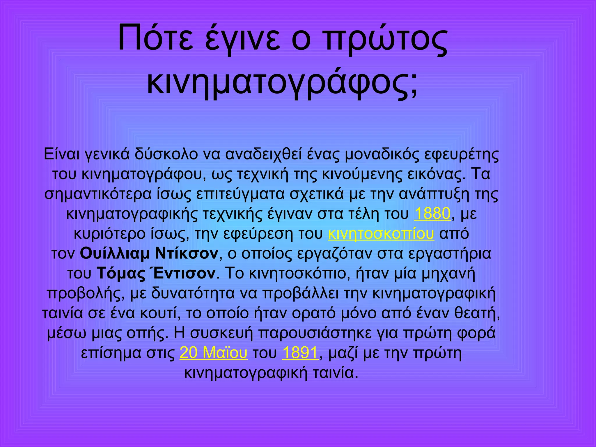 Πότε έγινε ο πρώτος 
κινηματογράφος; 
Είναι γενικά δύσκολο να αναδειχθεί ένας μοναδικός εφευρέτης 
του κινηματογράφου, ως τεχνική της κινούμενης εικόνας. Τα 
σημαντικότερα ίσως επιτεύγματα σχετικά με την ανάπτυξη της 
κινηματογραφικής τεχνικής έγιναν στα τέλη του 1880, με 
κυριότερο ίσως, την εφεύρεση του κινητοσκοπίου από 
τον Ουίλλιαμ Ντίκσον, ο οποίος εργαζόταν στα εργαστήρια 
του Τόμας Έντισον. Το κινητοσκόπιο, ήταν μία μηχανή 
προβολής, με δυνατότητα να προβάλλει την κινηματογραφική 
ταινία σε ένα κουτί, το οποίο ήταν ορατό μόνο από έναν θεατή, 
μέσω μιας οπής. Η συσκευή παρουσιάστηκε για πρώτη φορά 
επίσημα στις 20 Μαϊου του 1891, μαζί με την πρώτη 
κινηματογραφική ταινία. 
 