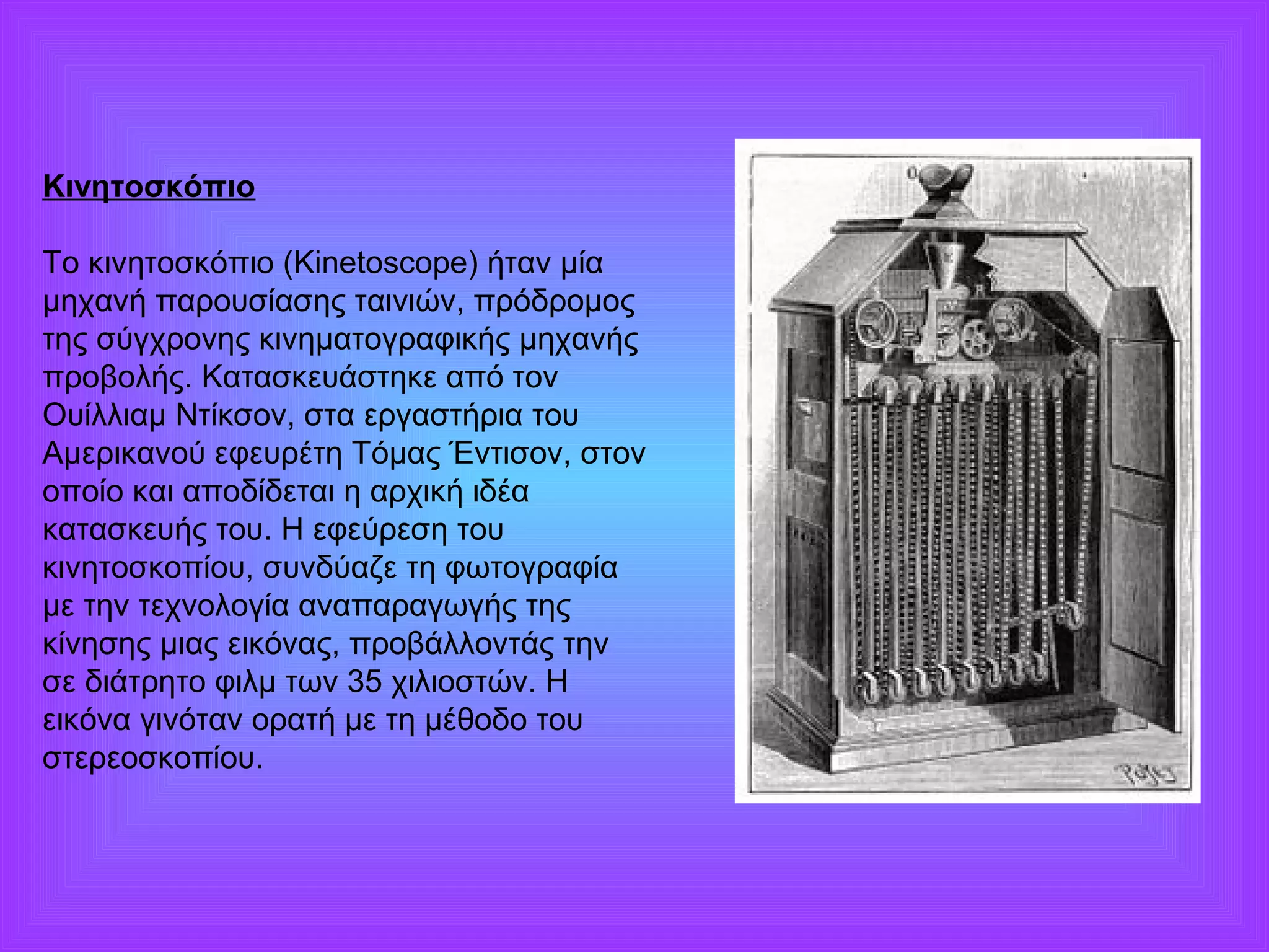Κινητοσκόπιο 
Το κινητοσκόπιο (Kinetoscope) ήταν μία 
μηχανή παρουσίασης ταινιών, πρόδρομος 
της σύγχρονης κινηματογραφικής μηχανής 
προβολής. Κατασκευάστηκε από τον 
Ουίλλιαμ Ντίκσον, στα εργαστήρια του 
Αμερικανού εφευρέτη Τόμας Έντισον, στον 
οποίο και αποδίδεται η αρχική ιδέα 
κατασκευής του. Η εφεύρεση του 
κινητοσκοπίου, συνδύαζε τη φωτογραφία 
με την τεχνολογία αναπαραγωγής της 
κίνησης μιας εικόνας, προβάλλοντάς την 
σε διάτρητο φιλμ των 35 χιλιοστών. Η 
εικόνα γινόταν ορατή με τη μέθοδο του 
στερεοσκοπίου. 
 