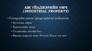 АЖ ҮЙЛДВЭРИЙН ӨМЧ 
/INDUSTRIAL PROPERTY/ 
• Газарзүйн заалт /geographical indication 
• Булганы айраг 
• Хөвсгөлийн загас 
• Сэлэнгийн зөгийн бал 
• Франц шарсан төмс /French Fires/ гэх мэт 
 