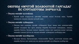 ОЮУНЫ ӨМЧТЭЙ ХОЛБООТОЙ ГАРГАДАГ 
ЁС СУРТАХУУНЫ ЗӨРЧЛҮҮД 
• Оюуны өмчийг хулгайлах. 
• Хүний нээж илрүүлсэн зүйлийг өөрийн нээлт болгож авах. Үүнийг 
шинжлэх ухаанд оюуны хулгай гэдэг. 
• Оюуны өмчийг луйвардах. 
• Оюуны өмч эзэмших эрхийг луйвардах буюу оюны өмч эзэмшигчийн 
эрхийг шударга бус арга замаар өөрийн болгохыг санаархах, завдах, 
өөрийн болгох, бусдын санааг өөрийн санаа мэт харагдуулахыг хичээж, 
минийх хэмээн зүтгэх нь оюуны өмчийг луйвардах хэлбэрүүд юм. 
• Оюуны өмчийг хуулбарлах. 
• Бусдын бүтээл, бүтээгдэхүүн, технологийг бүрэн, хэсэгчлэн хээлан авч, 
өөрийн бүтээл мэт ашиглах нь оюуны өмчийг хуулбарлах хэлбэр юм. 
 