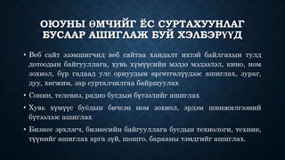 ОЮУНЫ ӨМЧИЙГ ЁС СУРТАХУУНЛАГ 
БУСААР АШИГЛАЖ БУЙ ХЭЛБЭРҮҮД 
• Веб сайт эзэмшигчид веб сайтаа хандалт ихтэй байлгахын тулд 
дотоодын байгууллага, хувь хүмүүсийн мэдээ мэдээлэл, кино, ном 
зохиол, бүр гадаад улс орнуудын өргөтгөлүүдээс ашиглах, зураг, 
дуу, хөгжим, зар сурталчилгаа байршуулах 
• Сонин, телевиз, радио бусдын бүтээлийг ашиглах 
• Хувь хүмүүс буёдын бичсэн ном зохиол, эрдэм шинжилгээний 
бүтээлээс ашиглах 
• Бизнес эрхлэгч, бизнесийн байгууллага бусдын технологи, техник, 
түүнийг ашиглах арга зүй, шошго, барааны тэмдгийг ашиглах. 
 