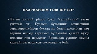 ПЛАГИАРИЗМ ГЭЖ ЮУ ВЭ? 
• Латин хэлний plagio буюу “хулгайлана” гэсэн 
утгатай үг. Бусдын бүтээлийг зохиогчийн 
зөвшөөрөлгүйгээр бүхэлд нь болон хэсэгчлэн авч 
өөрийн нэрээр гаргахыг бүтээлийн хулгай буюу 
плагиат гэж нэрлэдэг. Заримдаа үүнийг оюуны 
хулгай гэж нэрлэдэг тохиолдол ч бий. 
 
