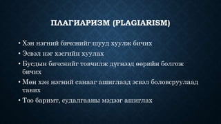 ПЛАГИАРИЗМ (PLAGIARISM) 
• Хэн нэгний бичснийг шууд хуулж бичих 
• Эсвэл нэг хэсгийн хуулах 
• Бусдын бичснийг товчилж дүгнээд өөрийн болгож 
бичих 
• Мөн хэн нэгний санааг ашиглаад эсвэл боловсруулаад 
тавих 
• Тоо баримт, судалгааны мэдээг ашиглах 
 