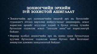 ЗОХИОГЧИЙН ЭРХИЙН 
ЗҮЙ ЗОХИСТОЙ АШИГЛАЛТ 
• Зохиогчийн эрх эзэмшигчийн онцгой эрх нь бүтээлийг 
гуравдагч этгээд өөрчлөн найруулахыг зөвшөөрөх, эсвэл 
хориглох эрхийг агуулдаг хэдий ч бусад этгээд тухайн 
бүтээлээс сэдэвлэн эсвэл “зээлдэн авах”-ыг хориглоогүй 
байдаг. 
• Өөрөөр хэлбэл зохиогчийн эрх нь шинэ уран бүтээлчдэд 
хуучин бүтээлээс сэдэвлэн шинэ бүтээл бий болгохыг 
хөхиүлэн дэмжих хандлагатай байдаг. 
 