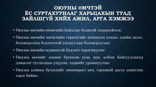 ОЮУНЫ ӨМЧТЭЙ 
ЁС СУРТАХУУНЛАГ ХАРЬЦАХЫН ТУЛД 
ЗАЙЛШГҮЙ ХИЙХ АЖИЛ, АРГА ХЭМЖЭЭ 
• Оюуны өмчийн өнөөгийн байдлыг бодитой тодорхойлох; 
• Оюуны өмчийн хөгжлийн стратегийг шинжлэх ухаан, эдийн засаг, 
боловсролын бодлоготой уялдуулан боловсруулах; 
• Оюуны өмчийн идэвхитэй бодлого хэрэгжүүлэх; 
• Оюуны өмчийг зохион бүтээсэн хувь хүн, албан байгууллагад 
дэмжлэг туслалцаа үзүүлэх, тэднийг урамшуулах; 
• Оюуны аливаа бүтээлийг зөвшөөрөл авч, гэрээний дагуу ашиглах 
зэрэг байна. 
 