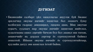 ДҮГНЭЛТ 
• Бизнесийн салбарт үйл ажиллагаа явуулж буй бизнес 
эрхлэгчид оюуны өмчийг ашиглах бол зохиогч буюу 
холбогдох газраас зөвшөөрөл, лиценз авах. Мөн оюутан 
сурагч, судлаач нар оюуны өмчийг ашиглан нийтлэл, 
судалгааны ажил зэргийг бичсэн бол бол заавал иш татаж, 
зохиогчийг нь дурдах зэргээр ёс суртахуунтай байвал 
зохилтой. Иймээс оюуны өмчийг ёс суртахуунтайгаар, 
хуулийн дагуу зөв ашиглах ёстой байна. 
 