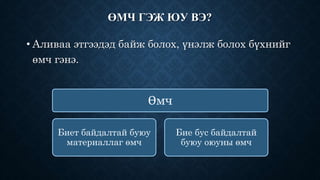 ӨМЧ ГЭЖ ЮУ ВЭ? 
• Аливаа этгээдэд байж болох, үнэлж болох бүхнийг 
өмч гэнэ. 
Өмч 
Биет байдалтай буюу 
материаллаг өмч 
Бие бус байдалтай 
буюу оюуны өмч 
 
