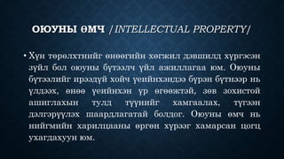 ОЮУНЫ ӨМЧ /INTELLECTUAL PROPERTY/ 
• Хүн төрөлхтнийг өнөөгийн хөгжил дэвшилд хүргэсэн 
зүйл бол оюуны бүтээлч үйл ажиллагаа юм. Оюуны 
бүтээлийг ирээдүй хойч үеийнхэндээ бүрэн бүтнээр нь 
үлдээх, өнөө үеийнхэн үр өгөөжтэй, зөв зохистой 
ашиглахын тулд түүнийг хамгаалах, түгээн 
дэлгэрүүлэх шаардлагатай болдог. Оюуны өмч нь 
нийгмийн харилцааны өргөн хүрээг хамарсан цогц 
ухагдахуун юм. 
 