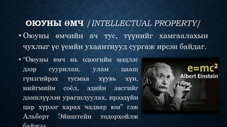 ОЮУНЫ ӨМЧ /INTELLECTUAL PROPERTY/ 
• Оюуны өмчийн ач тус, түүнийг хамгаалахын 
чухлыг үе үеийн ухаантнууд сургаж ирсэн байдаг. 
• “Оюуны өмч нь одоогийн мэдлэг 
дээр суурилан, улам цааш 
гүнзгийрэх тусмаа хүувь хүн, 
нийгмийн соёл, эдийн засгийг 
дээшлүүлэн урагшлуулах, ирээдүйн 
цар хүрээг харах чадвар юм” гэж 
Альберт Эйнштейн тодорхойлж 
байжээ. 
 