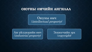 ОЮУНЫ ӨМЧИЙН АНГИЛАЛ 
Оюуны өмч 
/intellectual property/ 
Аж үйлдвэрийн өмч 
/industrial property/ 
Зохиогчийн эрх 
/copyright/ 
 