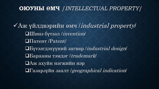 ОЮУНЫ ӨМЧ /INTELLECTUAL PROPERTY/ 
Аж үйлдвэрийн өмч /industrial property/ 
Шинэ бүтээл /invention/ 
Патент /Patent/ 
Бүтээгдэхүүний загвар /industrial design/ 
Барааны тэмдэг /trademark/ 
Аж ахуйн нэгжийн нэр 
Газарзүйн заалт /geographical indication/ 
 