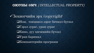 ОЮУНЫ ӨМЧ /INTELLECTUAL PROPERTY/ 
Зохиогчийн эрх /copyright/ 
Ном, товхимол зэрэг бичмэл бүтээл 
Гэрэл зураг, уран зураг 
Кино, дуу хөгжмийн бүтээл 
Уран баримал 
Компьютерийн программ 
 