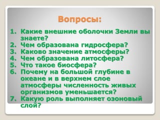 Вопросы: 
1. Какие внешние оболочки Земли вы 
знаете? 
2. Чем образована гидросфера? 
3. Каково значение атмосферы? 
4. Чем образована литосфера? 
5. Что такое биосфера? 
6. Почему на большой глубине в 
океане и в верхнем слое 
атмосферы численность живых 
организмов уменьшается? 
7. Какую роль выполняет озоновый 
слой? 
 