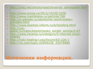  http://znaj.net/article/read/stroenije_atmospheri.htm 
l 
 http://www.proza.ru/2012/10/05/1038 
 http://www.membrana.ru/particle/766 
 http://o-planete.ru/obolotchki-zemli/sostav-gidrosfer. 
html 
 http://www.kosmos-inform.ru/b/biosfera.html 
 http://uni-space. 
ru/index/kosmicheskij_korabl_zemlja/0-67 
 http://www.incanta.ru/category/5-internet-zhizn-inkanty 
 http://reiki-healing-l.org/forum/63-226-1 
 http://vk.com/topic-22949228_25579980 
Источники информации. 
 