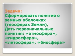 Задачи: 
Сформировать понятие о 
земных оболочках 
(геосферах Земли), 
Дать первоначальные 
понятия: «атмосфера», 
«гидросфера», 
«литосфера», «биосфера» 
 