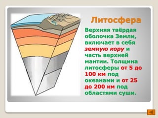 Литосфера 
Верхняя твёрдая 
оболочка Земли, 
включает в себя 
земную кору и 
часть верхней 
мантии. Толщина 
литосферы от 5 до 
100 км под 
океанами и от 25 
до 200 км под 
областями суши. 
 