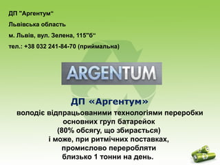 ДП "Аргентум“ 
Львівська область 
м. Львів, вул. Зелена, 115"б“ 
тел.: +38 032 241-84-70 (приймальна) 
ДП «Аргентум» 
володіє відпрацьованими технологіями переробки 
основних груп батарейок 
(80% обсягу, що збирається) 
і може, при ритмічних поставках, 
промислово переробляти 
близько 1 тонни на день. 
 