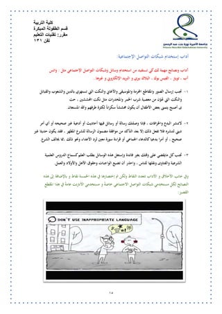 كلية التربية 
قسم الطفولة المبكرة 
مقرر: تقنيات التعليم 
تقن 131 
14 
أداب إستخدام شبكات التواصل الإجتماعية: 
آداب ونصائح مهمة لك كي تستفيد من استخدام وسائل وشبكات التواصل الإجتماعي مثل : واتس 
آب ، تويتر ، الفيس بوك ، البلاك بيري و البريد الإلكتروني و غيرها.. 
-7 تجنب إرسال الصور والمقاطع المحرمة والموسيقى والأغاني والنكت التي تستهزي بالدين والشعوب والقبائل 
والنكت التي تهوّن من معصية شرب الخمر والمخدرات مثل نكت المحششين ، حت 
ى أصبح يتمنى بعض الأطفال أن يكون محششاً سكراناً لكثرة طرفهم والله المستعان . 
-5 لاتنشر البدع والخرافات ، فإذا وصلتك رسالة أو رسائل فيها أحاديث أو أدعية غير صحيحه أو أي أمر 
ديني لتنشره فلا تفعل ذلك إلا بعد التأكد من موافقة مضمون الرسالة للشرع المطهر ، فقد يكون حديثا غير 
صحيح ، أو أمرا بدعيا كالدعاء الجماعي أو قراءة سورة معين لرد الأعداء ونحو ذلك ،مما يخالف الشرع . 
-2 تجنب كل مايقضي على وقتك بغير فائدة وإستغل هذه الوسائل بطلب العلم كسماع الدروس العلمية 
الشرعية والفتاوى ونقلها للناس ، واحذر أن تضيع الواجبات وحقوق الأهل والأولاد والعمل . 
وفي جانب الأخلاق و الأداب تتعدد النقاط ولكن تم إختصارها في هذه الخمسة نقاط و بالإضافة إلى هذه 
النصائح لكل مستخدمي شبكات التواصل الاجتماعي خاصةً و مستخدمي الأنترنت عامةً في هذا المقطع 
القصير: 
 