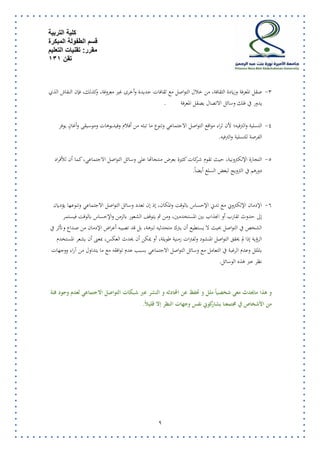 كلية التربية 
قسم الطفولة المبكرة 
مقرر: تقنيات التعليم 
تقن 131 
9 
-2 صقل المعرفة وزيادة الاقافة، من خلال التواصل مع ثقافات جديدة وأخرى غير معروفة، وكذلك، فإن النقاش الذي 
يدور في فلك وسائل الاتصال يصقل المعرفة . 
-2 التسلية والترفيه؛ لأن ثراء مواقع التواصل الاجتماعي وتنوع ما تباه من أفلام وفيديوهات وموسيق وأغانٍ يوفر 
الفرصة للتسلية والترفيه . 
-2 التجارة الإلكترونية، حيث تقوم شـركات كايرة بعرض منتجاتها عل وسائل التواصل الاجتماعي، كما أن للأفراد 
دورهم في الترويج لبعض السلع أيض اً . 
-2 الإدمان الإلكتروني مع تدني الإحساس بالوقت والمكان، إذ إن تعدد وسائل التواصل الاجتماعي وتنوعها يؤديان 
إلى حدوث تقارب أو انجذاب بين المستخدمين، ومن ثم يتوقف الشعور بالزمن والإحساس بالوقت فيستمر 
الشخص في التواصل بحيث لا يستطيع أن يترك متحدثيه لبرهة، بل قد تصيبه أعراض الإدمان من صـداع وتأثر في 
الرؤية إذا لم يحقق التواصل المنشود ولفترات زمنية طويلة، أو يمكن أن يحدث العكس، بمعنى أن يشعر المستخدم 
بالملل وعدم الرغبة في التعامل مع وسائل التواصل الاجتماعي بسب عدم توافقه مع ما يتداول من آراء ووجهات 
نظر عبر هذه الوسائل . 
و هذا مايحدث معي شخصياً ملل و تحفظ عن المحادثه و النشر عبر شبكات التواصل الاجتماعي لعدم وجود فئة 
من الأشخاص في مجتمعنا يشاركوني نفس وجهات النظر إلا قليلاً. 
 