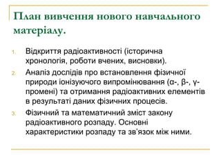 План вивчення нового навчального 
матеріалу. 
1. Відкриття радіоактивності (історична 
хронологія, роботи вчених, висновки...