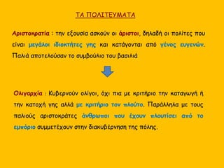 ΤΑ ΠΟΛΙΤΕΥΜΑΤΑ 
Αριστοκρατία : την εξουσία ασκούν οι άριστοι, δηλαδή οι πολίτες που 
είναι μεγάλοι ιδιοκτήτες γης και κατάγονται από γένος ευγενών. 
Παλιά αποτελούσαν το συμβούλιο του βασιλιά 
Ολιγαρχία : Κυβερνούν ολίγοι, όχι πια με κριτήριο την καταγωγή ή 
την κατοχή γης αλλά με κριτήριο τον πλούτο. Παράλληλα με τους 
παλιούς αριστοκράτες άνθρωποι που έχουν πλουτίσει από το 
εμπόριο συμμετέχουν στην διακυβέρνηση της πόλης. 
 