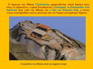 Ο τύραννος της Αθήνας Πεισίστρατος χρηματοδότησε πολλά δημόσια έργα, 
όπως το υδραγωγείο, η κρήνη Εννεάκρουνος ή Καλλιρρόη, το Εκατόμπεδον στην 
Ακρόπολη προς τιμήν της Αθηνάς, και ο ναός του Ολυμπίου Διός, ο οποίος 
τελικά ολοκληρώθηκε αιώνες αργότερα από τον Ρωμαίο αυτοκράτορα Αδριανό. 
Η ακρόπολη της Αθήνας κατά την αρχαϊκή εποχή 
