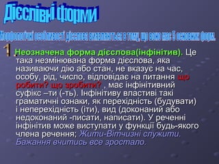 ННееооззннааччееннаа ффооррммаа ддіієєссллоовваа((ііннффііннііттиивв)).. ЦЦее 
ттааккаа ннееззммііннююввааннаа ффооррммаа ддіієєссллоовваа,, яяккаа 
ннааззииввааююччии ддііюю ааббоо ссттаанн,, ннее ввккааззууєє ннаа ччаасс,, 
ооссооббуу,, рріідд,, ччииссллоо,, ввііддппооввііддааєє ннаа ппииттаанннняя щщоо 
ррооббииттии?? щщоо ззррооббииттии?? ,, ммааєє ііннффііннііттииввнниийй 
ссууффіікксс ––ттии ((--ттьь)).. ІІннффііннііттииввуу ввллаассттииввіі ттааккіі 
ггррааммааттииччнніі ооззннааккии,, яякк ппееррееххііддннііссттьь ((ббууддууввааттии)) 
іі ннееппееррееххііддннііссттьь ((ііттии)),, ввиидд ((ддооккооннаанниийй ааббоо 
ннееддооккооннаанниийй --ппииссааттии,, ннааппииссааттии)).. УУ ррееччеенннніі 
ііннффііннііттиивв ммоожжее ввииссттууппааттии уу ффууннккццііїї ббууддьь--яяккооггоо 
ччллееннаа ррееччеенннняя;; ЖЖииттии--ВВііттччииззнніі ссллуужжииттии.. 
ББаажжаанннняя ввччииттииссьь ввссее ззррооссттааллоо.. 
 