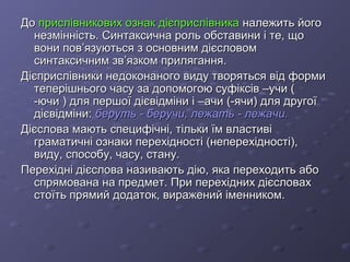 ДДоо ппррииссллііввннииккооввиихх ооззннаакк ддіієєппррииссллііввннииккаа ннааллеежжииттьь ййооггоо 
ннееззммііннннііссттьь.. ССииннттааккссииччннаа рроолльь ооббссттааввииннии іі ттее,, щщоо 
ввооннии ппоовв’’яяззууююттььссяя зз ооссннооввнниимм ддіієєссллооввоомм 
ссииннттааккссииччнниимм ззвв’’яяззккоомм ппрриилляяггаанннняя.. 
ДДіієєппррииссллііввннииккии ннееддооккооннааннооггоо ввииддуу ттввоорряяттььссяя ввіідд ффооррммии 
ттееппеерріішшннььооггоо ччаассуу ззаа ддооппооммооггооюю ссууффііккссіівв ––ууччии (( 
--ююччии )) ддлляя ппеерршшооїї ддіієєввііддммііннии іі ––ааччии ((--яяччии)) ддлляя ддррууггооїї 
ддіієєввііддммііннии:: ббееррууттьь -- ббееррууччии,, ллеежжааттьь -- ллеежжааччии.. 
ДДіієєссллоовваа ммааююттьь ссппееццииффііччнніі,, ттііллььккии їїмм ввллаассттииввіі 
ггррааммааттииччнніі ооззннааккии ппееррееххііддннооссттіі ((ннееппееррееххііддннооссттіі)),, 
ввииддуу,, ссппооссооббуу,, ччаассуу,, ссттааннуу.. 
ППееррееххіідднніі ддіієєссллоовваа ннааззииввааююттьь ддііюю,, яяккаа ппееррееххооддииттьь ааббоо 
ссппрряяммооввааннаа ннаа ппррееддммеетт.. ППррии ппееррееххіідднниихх ддіієєссллоовваахх 
ссттооїїттьь ппрряяммиийй ддооддааттоокк,, ввиирраажжеенниийй ііммееннннииккоомм.. 
 