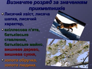 Визначте ррооззрряядд ззаа ззннааччеенннняямм 
ппррииккммееттннииккіівв 
ЛЛииссяяччиийй ххввіісстт,, ллииссяяччаа 
шшааппккаа,, ллииссяяччиийй 
ххааррааккттеерр,, 
ааххііллллеессоовваа пп’’яяттаа,, 
ббааттььккііввссььккее 
ссттааввллеенннняя,, 
ббааттььккііввссььккее ммааййнноо,, 
ввиишшннееввее ддееррееввоо,, 
ввиишшннеевваа ссууккнняя,, 
ззооллооттаа ооббррууччккаа,, 
ззооллооттаа ллююддииннаа.. 
 