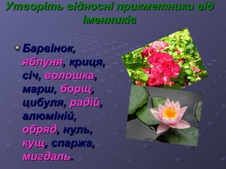 в Утворіть віідднноосснніі ппррииккммееттннииккии ввіідд 
ііммееннннииккіівв 
ББааррввіінноокк,, 
яяббллуунняя,, ккррииццяя,, 
ссіічч,, ввооллоошшккаа,, 
ммаарршш,, ббооррщщ,, 
ццииббуулляя,, ррааддіійй,, 
ааллююмміінніійй,, 
ооббрряядд,, ннуулльь,, 
ккуущщ,, ссппаарржжаа,, 
ммииггддаалльь.. 
 