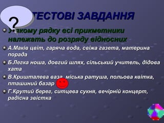 ТТЕЕССТТООВВІІ ЗЗААВВДДААННННЯЯ 
УУ яяккооммуу рряяддккуу ввссіі ппррииккммееттннииккии 
ннааллеежжааттьь ддоо ррооззрряяддуу ввіідднноосснниихх 
АА..ММааккіівв ццввіітт,, ггаарряяччаа ввооддаа,, ссввііжжаа ггааззееттаа,, ммааттееррииннаа 
ппооррааддаа 
ББ..ЛЛееггккаа нноошшаа,, ддооввггиийй шшлляяхх,, ссііллььссььккиийй ууччииттеелльь,, ддііддоовваа 
ххааттаа 
ВВ..ККрриишшттааллеевваа ввааззаа,, ммііссььккаа ррааттуушшаа,, ппооллььоовваа ккввііттккаа,, 
ппттаашшиинниийй ббааззаарр 
ГГ..ККррууттиийй ббеерреегг,, ссииттццеевваа ссууккнняя,, ввееччііррнніійй ккооннццеерртт,, 
ррааддііссннаа ззввііссттккаа 
 