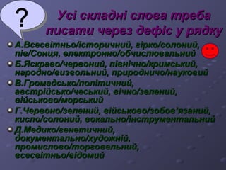УУссіі ссккллаадднніі ссллоовваа ттррееббаа 
ппииссааттии ччеерреезз ддееффіісс уу рряяддккуу 
АА..ВВссеессввііттннььоо//ііссттооррииччнниийй,, ггііррккоо//ссооллоонниийй,, 
ппіівв//ССооннццяя,, ееллееккттрроонннноо//ооббччииссллююввааллььнниийй 
ББ..ЯЯссккррааввоо//ччееррввоонниийй,, ппііввннііччнноо//ккррииммссььккиийй,, 
ннаарроодднноо//ввииззввооллььнниийй,, ппррииррооддннииччоо//ннааууккооввиийй 
ВВ..ГГррооммааддссььккоо//ппооллііттииччнниийй,, 
ааввссттррііййссььккоо//ччеессььккиийй,, ввііччнноо//ззееллеенниийй,, 
ввііййссььккооввоо//ммооррссььккиийй 
ГГ..ЧЧееррввоонноо//ззееллеенниийй,, ввііййссььккооввоо//ззооббоовв’’яяззаанниийй,, 
ккииссллоо//ссооллоонниийй,, ввооккааллььнноо//ііннссттррууммееннттааллььнниийй 
ДД..ММееддииккоо//ггееннееттииччнниийй,, 
ддооккууммееннттааллььнноо//ххууддоожжнніійй,, 
ппррооммииссллооввоо//ттооррггооввееллььнниийй,, 
ввссеессввііттннььоо//ввііддооммиийй 
 