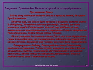 Завдання. Прочитайте. Визначте прості ттаа ссккллаадднніі ррееччеенннняя.. 
ППрроо ккнняяггииннюю ООллььггуу 
995555--ггоо ррооккуу ппооппллииввллаа ккнняяггиинняя ООллььггаа вв ггррееццььккуу ззееммллюю,, ддее ццаарреемм 
ббуувв ККооссттяяннттиинн.. 
ППооббааччиивв ццаарр,, щщоо ООллььггаа ддуужжее ккрраассиивваа йй ррооззууммннаа,, ззааххооттіівв ууззяяттии 
їїїї нніі ддрруужжииннуу.. РРооззггааддааллаа ккнняяггиинняя ццеейй ннаамміірр іі ссккааззааллаа,, щщоо ввооннаа 
яяззииччннииццяя,, ттррееббаа їїїї ооххрреессттииттии.. ААллее ххаайй ццаарр ззррооббииттьь ццее ссаамм,, 
ііннааккшшее ввооннаа ннее ххрреессттииттииммееттььссяя.. ІІ ооххрреессттииллии їїїї ццаарр іізз ппааттррііааррххоомм.. 
ППррооссввііттииввшшииссьь,, ррааддііллаа ООллььггаа ттііллоомм іі ддуушшееюю.. 
ППіісслляя ххрреещщеенннняя ККооссттяяннттиинн ссккааззаавв ООллььззіі,, щщоо ххооччее ооддрруужжииттииссяя 
ІІ ннееюю.. АА ттаа ввііддккааззааллаа,, щщоо ццее ннееммоожжллииввоо,, аадджжее ввіінн ссаамм ххрреессттиивв їїїї йй 
ннааззвваавв ддооччккооюю.. ЗЗаассммііяяввссяя ццаарр іі ссккааззаавв,, щщоо ввооннаа ййооггоо ппееррееххииттррииллаа.. 
ППооввееррннууввшшииссьь ддооддооммуу,, ООллььггаа ррааддииллаа ссииннооввіі ССввяяттооссллааввуу 
ппррииййнняяттии ии ххрреещщеенннняя.. ТТоойй ннее ссллууххаавв,, ггооввоорряяччии,, щщоо ввооїїннии ййооггоо ннее 
ззррооззууммііююттьь,, ббууддууттьь ннаассммііххааттииссяя.. ХХоочч ССввяяттооссллаавв іі ззааллиишшииввссяя 
яяззииччннииккоомм,, ппррооттее ннііккооммуу ннее ззааббоорроонняявв ххрреессттииттииссяя.. ООллььггаа жж 
ллююббииллаа ссввооггоо ссииннаа йй ммооллииллаассяя ззаа ннььооггоо.. 
КУЗЬМА Наталія Василівна 10 
 