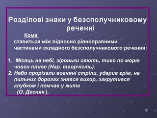Розділові знаки у безсполучниковому 
12 
реченні 
Кома 
ставиться між відносно рівноправними 
частинами складного безсполучникового речення: 
1. Місяць на небі, зіроньки сяють, тихо по морю 
човен пливе (Нар. творчість). 
2. Небо прорізали вогняні стріли, ударив грім, на 
пильних дорогах знявся вихор, закрутився 
клубком і помчав у жита 
(О. Десняк ). 
 