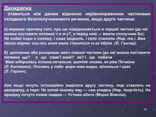 Двокрапка 
ставиться між двома відносно нерівноправними частинами 
складного безсполучникового речення, якщо друга частина: 
а) виражає причину того, про що повідомляється в першій частині (до неї 
можна поставити питання ч о м у?, а перед нею — вжити сполучник бо): 
Не кидай іскри в солому, і сама згорить, і село спалить (Нар. тв.). Вже 
пахло морем: ось-ось воно мало з'явитися із-за обрію (О. Гончар). 
б) доповнює або розкриває зміст першої частини (до неї можна поставити 
питання що? а що саме? який? як? і що побачи 
Мені відкрилась істина печальна: життя зникає, як ріка Почайна 
(Л. Костенко). Поглянь у себе: море там вирує, міниться і грає 
(Л. Горлач). 
Але якщо хочуть інтонаційно виділити другу частину, тоді ставлять не 
двокрапку, а тире: Не копай іншому яму — сам упадеш (Нар. творчість). На 
ярмарку почуто поміж людом — Устима вбито (Марко Вовчок). 
14 
 