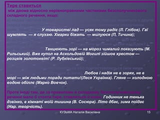 Тире ставиться 
між двома відносно нерівноправними частинами безсполучникового 
складного речення, якщо: 
а) перша частина вказує на час або умову того, про що мовиться в другій 
(перед першою частиною можна, як правило, поставити сполучники 
коли, якщо, хоч): У товаристві лад — усяк тому радіє (Л. Глібов). Гаї 
шумлять — я слухаю. Хмарки біжать — милуюся (П. Тичина); 
б) друга частина виражає наслідок або висновок із того, про що 
мовиться в першій (до неї можна поставити питання - який наслідок? і 
що це означає?): Танцюють зорі — на мороз чималий показують (М. 
Рильський). Вже купол на Аскольдовій Могилі зійшов хрестом — 
розцвів золотоквіт! (Р. Лубківський); 
в) зміст обох частин зіставляється або протиставляється (між ними 
можна поставити сполучники а, наче): Любов і надія не в зорях, не в 
морі — між людьми поради питати!(Леся Українка). Гляне — холодною 
водою обіллє (Марко Вовчок). 
Проте іноді там, де за правилами в складному безсполучниковому 
реченні мало б стояти тире, ставляться й коми: Годинник не тенька 
дзвінко, в кімнаті моїй тишина (В. Сосюра). Літо дбає, зима поїдає 
(Нар. творчість). 
КУЗЬМА Наталія Василівна 15 
 