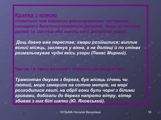 Крапка з комою 
ставиться між відносно рівноправними частинами 
складного безсполучникового речення, якщо ці частини 
далекі за змістом або мають свої розділові знаки: 
Дощ давно вже перестав; хмари розійшлися; виплив 
ясний місяць, заглянув у вікна, а на долівці й по стінах 
розмальовував чудні якісь узори (Панас Мирний). 
Часом і в таких реченнях ставляться лише коми: 
Трамонтан дмухав з берега, був місяць січень чи 
лютий, море замерзло на сотню метрів, на морі 
розходилися хвилі, на обрії вони були чорні з білими 
гривами, добігали до берега напроти вітру, вітер 
збивав з них білі шапки (Ю. Яновський). 
КУЗЬМА Наталія Василівна 16 
 