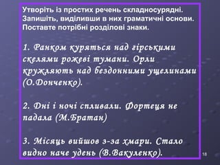 18 
Утворіть із простих речень складносурядні. 
Запишіть, виділивши в них граматичні основи. 
Поставте потрібні розділові знаки. 
1. Ранком куряться над гірськими 
скелями рожеві тумани. Орли 
кружляють над бездонними ущелинами 
(О.Донченко). 
2. Дні і ночі спливали. Фортеця не 
падала (М.Братан) 
3. Місяць вийшов з-за хмари. Стало 
видно наче удень (В.Вакуленко). 
 